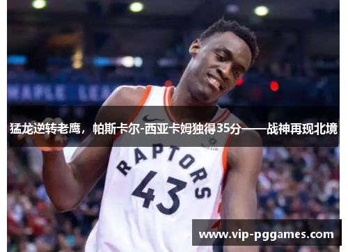 猛龙逆转老鹰，帕斯卡尔-西亚卡姆独得35分——战神再现北境