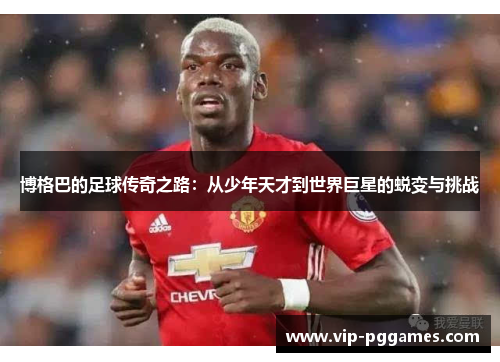 博格巴的足球传奇之路：从少年天才到世界巨星的蜕变与挑战